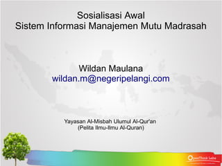 Sosialisasi Awal 
Sistem Informasi Manajemen Mutu Madrasah 
Wildan Maulana 
wildan.m@negeripelangi.com 
Yayasan Al-Misbah Ulumul Al-Qur'an 
(Pelita Ilmu-Ilmu Al-Quran) 
 