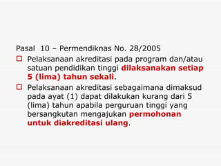Pasal  10 – Permendiknas No. 28/2005 Pelaksanaan akreditasi pada program dan/atau satuan pendidikan tinggi  dilaksanakan setiap 5 (lima) tahun sekali . Pelaksanaan akreditasi sebagaimana dimaksud pada ayat (1) dapat dilakukan kurang dari 5 (lima) tahun apabila perguruan tinggi yang bersangkutan mengajukan  permohonan untuk diakreditasi ulang . 