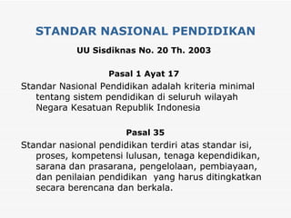 STANDAR NASIONAL PENDIDIKAN UU Sisdiknas No. 20 Th. 2003   Pasal 1 Ayat 17   Standar Nasional Pendidikan adalah kriteria minimal tentang sistem pendidikan di seluruh wilayah Negara Kesatuan Republik Indonesia Pasal 35 Standar nasional pendidikan terdiri atas standar isi, proses, kompetensi lulusan, tenaga kependidikan, sarana dan prasarana, pengelolaan, pembiayaan, dan penilaian pendidikan  yang harus ditingkatkan secara berencana dan berkala. 