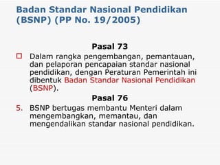 Badan Standar Nasional Pendidikan (BSNP) (PP No. 19/2005) Pasal 73 Dalam rangka pengembangan, pemantauan, dan pelaporan pencapaian standar nasional pendidikan, dengan Peraturan Pemerintah ini dibentuk  Badan Standar Nasional Pendidikan  ( BSNP ). Pasal 76 BSNP bertugas membantu Menteri dalam mengembangkan, memantau, dan mengendalikan standar nasional pendidikan. 