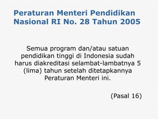 Peraturan Menteri Pendidikan Nasional RI No. 28 Tahun 2005 Semua program dan/atau satuan pendidikan tinggi di Indonesia sudah harus diakreditasi selambat-lambatnya 5 (lima) tahun setelah ditetapkannya Peraturan Menteri ini. (Pasal 16) 