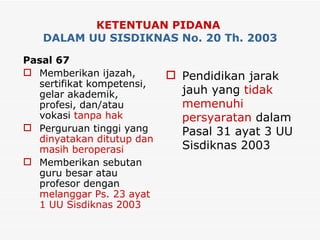 KETENTUAN PIDANA   DALAM UU SISDIKNAS No. 20 Th. 2003 Pasal 67 Memberikan ijazah, sertifikat kompetensi, gelar akademik, profesi, dan/atau vokasi  tanpa hak Perguruan tinggi yang  dinyatakan ditutup   dan masih beroperasi Memberikan sebutan guru besar atau profesor dengan  melanggar Ps. 23 ayat 1 UU Sisdiknas 2003 Pendidikan jarak jauh yang  tidak memenuhi persyaratan  dalam Pasal 31 ayat 3 UU Sisdiknas 2003 