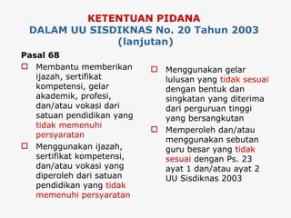 KETENTUAN PIDANA   DALAM UU SISDIKNAS No. 20 Tahun 2003  (lanjutan) Pasal 68 Membantu memberikan ijazah, sertifikat kompetensi, gelar akademik, profesi, dan/atau vokasi dari satuan pendidikan yang  tidak memenuhi persyaratan Menggunakan ijazah, sertifikat kompetensi, dan/atau vokasi yang diperoleh dari satuan pendidikan yang  tidak memenuhi persyaratan  Menggunakan gelar lulusan yang  tidak sesuai  dengan bentuk dan singkatan yang diterima dari perguruan tinggi yang bersangkutan Memperoleh dan/atau menggunakan sebutan guru besar yang  tidak sesuai  dengan Ps. 23 ayat 1 dan/atau ayat 2 UU Sisdiknas 2003 