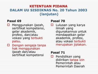KETENTUAN PIDANA   DALAM UU SISDIKNAS No. 20 Tahun 2003  (lanjutan) Pasal 69 Menggunakan ijazah, sertifikat kompetensi, gelar akademik, profesi, dan/atau vokasi yang  terbukti palsu . Dengan sengaja tanpa hak menggunakan  ijazah dan/atau sertifikat kompetensi Pasal 70 Lulusan yang karya ilmiah yang digunakannya untuk mendapatkan gelar akademik, profesi, atau vokasi  terbukti merupakan jiplakan. Pasal 71 Pendidikan yang didirikan  tanpa izin  Pemerintah atau Pemerintah Daerah 