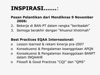 INSPIRASI……. : Pesan Pelantikan dari Mendiknas 9 November 2006: Bekerja di BAN-PT dalam rangka “beribadah” Semoga berakhir dengan “khusnul khotimah” Best Practices EQAA Internasional: Lesson learned & rekam kinerja pra-2007 Konsekuensi & Pengalaman keanggotaan APQN Konsekuensi & Pengalaman Keanggotaan BANPT dalam INQAAHE   Filosofi & Good Practices “CQI” dan “QMS” 