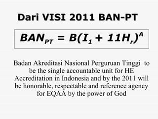 Dari VISI 2011 BAN-PT BAN PT  = B(I 1  + 11H r ) A Badan Akreditasi Nasional Perguruan Tinggi  to be the single accountable unit for HE Accreditation in Indonesia and by the 2011 will be honorable, respectable and reference agency for EQAA by the power of God 