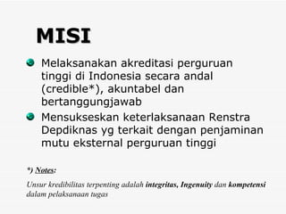 MISI Melaksanakan akreditasi perguruan tinggi di Indonesia secara andal (credible*), akuntabel dan bertanggungjawab Mensukseskan keterlaksanaan Renstra Depdiknas yg terkait dengan penjaminan mutu eksternal perguruan tinggi  *)  Notes : Unsur kredibilitas terpenting adalah  integritas, Ingenuity  dan  kompetensi  dalam pelaksanaan tugas 