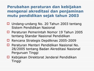 Perubahan peraturan dan kebijakan mengenai akreditasi dan penjaminan mutu pendidikan sejak tahun 2003 Undang-undang No. 20 Tahun 2003 tentang Sistem Pendidikan Nasional Peraturan Pemerintah Nomor 19 Tahun 2005 tentang Standar Nasional Pendidikan Rencana Strategis Depdiknas 2005-2009  Peraturan Menteri Pendidikan Nasional No. 28/2005 tentang Badan Akreditasi Nasional Perguruan Tinggi Kebijakan Direktorat Jenderal Pendidikan Tinggi 