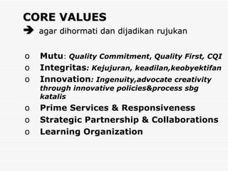 CORE VALUES     agar dihormati dan dijadikan rujukan Mutu :  Quality Commitment ,  Quality First, CQI Integritas : Kejujuran, keadilan,keobyektifan Innovation : Ingenuity,advocate creativity through innovative policies&process sbg katalis Prime Services & Responsiveness Strategic Partnership & Collaborations Learning Organization 