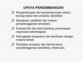 UPAYA PENGEMBANGAN Pengembangan dan penyempurnaan sistem, konsep dasar dan prosedur akreditasi.  Sosialisasi, pelatihan dan rintisan penyelenggaraan akreditasi.  Evaluasi-diri dan studi banding; pemantapan organisasi kelembagaan. Peningkatan kerjasama dan kemitraan dengan instansi terkait.  Perbaikan prosedur dan hal-hal teknis penyelenggaraan akreditasi, antara lain. 