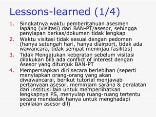 Lessons-learned  (1/4) Singkatnya waktu pemberitahuan asesmen lapang (visitasi) dari BAN-PT/asesor, sehingga penyiapan berkas/dokumen tidak lengkap  Waktu visitasi tidak sesuai dengan pedoman (hanya setengah hari, hanya diairport, tidak ada wawancara, tidak sempat meninjau fasilitas) Tidak Mengajukan keberatan sebelum visitasi dilakukan bila ada conflict of interest dengan  Asesor  yang ditunjuk BAN-PT Mempersiapkan diri secara berlebihan (seperti menyiapkan orang-orang yang akan diwawancarai, berikut tutorial menjawab pertanyaan asesor, meminjam sarana & peralatan dari institusi lain untuk memperlihatkan lengkapnya PS, menyulap ruang-ruang tertentu secara mendadak hanya untuk menghadapi penilaian asesor dll) 