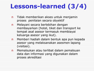 L essons-learned  (3/4)  Tidak memberikan akses untuk menjamin proses  penilaian secara obyektif Melayani secara berlebihan dengan membayarkan (hotel, tiket dan transport ke tempat asal asesor termasuk membiayai keluarga asesor yang ikut).  Memberi hadiah dalam bentuk apa pun kepada  asesor yang melaksanakan asesmen lapang (visitasi).  Memalsukan atau terlibat dalam pemalsuan data dan informasi yang digunakan dalam proses akreditasi   
