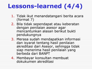 L essons-learned  (4/4)   Tidak ikut menandatangani berita acara (format 7) Bila tidak sependapat atau keberatan dengan penilaian asesor agar mencantunkan alasan berikut bukti pendukungnya   Merasa sudah mendapatkan informasi dan isyarat tentang hasil penilaian akreditasi dari  Asesor , sehingga tidak siap menerima hasil penilaian yang berbeda dari BANPT Membayar konsultan membuat dokukumen akreditasi 
