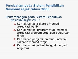 Perubahan pada Sistem Pendidikan Nasional sejak tahun 2003 Perkembangan pada Sistem Pendidikan Nasional sejak 2003 :   Dari akreditasi sukarela menjadi akreditasi wajib Dari akreditasi program studi menjadi akreditasi program studi dan perguruan tinggi Dari badan penjaminan mutu internal sukarela menjadi wajib  Dari badan akreditasi tunggal menjadi majemuk 