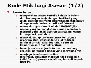 Kode Etik bagi Asesor (1/2)   A sesor harus:  menyatakan secara tertulis bahwa ia bebas dari hubungan kerja dengan institusi yang akan diakreditasi yang diperkirakan atau patut diduga menimbulkan  conflict of interest. menolak tugas akreditasi dari BAN-PT jika asesor yang bersangkutan pernah membantu institusi yang akan diakreditasi dalam waktu kurang dari dua tahun. menolak setiap tawaran untuk bertugas di program studi yang sedang diakreditasi minimal untuk masa dua tahun setelah keluarnya sertifikat akreditasi. bekerja secara objektif tanpa memandang reputasi perguruan tinggi yang dievaluasinya. menjaga kerahasiaan setiap informasi/dokumen maupun hasil penilaian (nilai/ score ) proses akreditasi, kecuali kepada BAN-PT. 