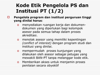 Kode Etik Pengelola PS dan Institusi PT (1/2) Pengelola program dan institusi perguruan tinggi yang dinilai harus : menyediakan ruangan kerja dan dokumen-dokumen yang diperlukan bagi kelompok asesor pada semua tahap dalam proses akreditasi.  menolak asesor yang memiliki kepentingan  (conflict of interest)  dengan program studi dan institusi yang dinilai.  mempermudah  proses kunjungan yang dilakukan oleh asesor sebagai petugas yang mewakili BAN-PT tanpa melanggar kode etik. Memberikan akses untuk menjamin proses  penilaian secara obyektif 