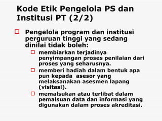 Kode Etik Pengelola PS dan Institusi PT (2/2) Pengelola program dan institusi perguruan tinggi yang sedang dinilai tidak boleh: membiarkan terjadinya penyimpangan proses penilaian dari proses yang seharusnya. memberi hadiah dalam bentuk apa pun kepada  asesor yang melaksanakan asesmen lapang (visitasi).  memalsukan atau terlibat dalam pemalsuan data dan informasi yang digunakan dalam proses akreditasi.   