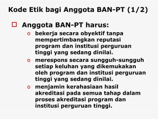 Kode Etik bagi Anggota BAN-PT (1/2)   Anggota BAN-PT harus: bekerja secara obyektif tanpa mempertimbangkan reputasi program dan institusi perguruan tinggi yang sedang dinilai. merespons secara sungguh-sungguh setiap keluhan yang dikemukakan oleh program dan institusi perguruan tinggi yang sedang dinilai. menjamin kerahasiaan hasil akreditasi pada semua tahap dalam proses akreditasi program dan institusi perguruan tinggi.   