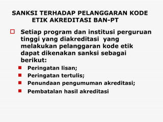 SANKSI TERHADAP PELANGGARAN KODE ETIK AKREDITASI BAN-PT Setiap program dan institusi perguruan tinggi yang diakreditasi  yang melakukan pelanggaran kode etik dapat dikenakan sanksi sebagai berikut: Peringatan lisan; Peringatan tertulis; Penundaan pengumuman akreditasi;  Pembatalan hasil akreditasi   