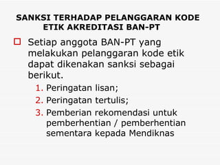 SANKSI TERHADAP PELANGGARAN KODE ETIK AKREDITASI BAN-PT Setiap anggota BAN-PT yang melakukan pelanggaran kode etik dapat dikenakan sanksi sebagai berikut. Peringatan lisan; Peringatan tertulis;  Pemberian rekomendasi untuk pemberhentian / pemberhentian sementara kepada Mendiknas 