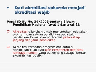 Dari akreditasi sukarela menjadi  akreditasi wajib Pasal 60 UU No. 20/2003 tentang Sistem Pendidikan Nasional (ayat 1 dan ayat 2) : Akreditasi  dilakukan untuk menentukan kelayakan program dan satuan pendidikan pada jalur pendidikan formal dan nonformal  pada setiap jenjang dan jenis pendidikan Akreditasi terhadap program dan satuan pendidikan dilakukan  oleh Pemerintah dan/atau lembaga mandiri  yang berwenang sebagai bentuk akuntabilitas publik 