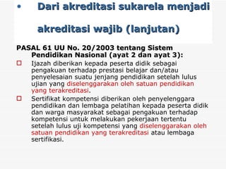 Dari akreditasi sukarela menjadi  akreditasi wajib (lanjutan) PASAL 61 UU No. 20/2003 tentang Sistem Pendidikan Nasional  (ayat 2 dan ayat 3): Ijazah diberikan kepada peserta didik sebagai pengakuan terhadap prestasi belajar dan/atau penyelesaian suatu jenjang pendidikan setelah lulus ujian yang  diselenggarakan oleh satuan pendidikan yang terakreditasi . Sertifikat kompetensi diberikan oleh penyelenggara pendidikan dan lembaga pelatihan kepada peserta didik dan warga masyarakat sebagai pengakuan terhadap kompetensi untuk melakukan pekerjaan tertentu setelah lulus uji kompetensi yang  diselenggarakan oleh satuan pendidikan yang terakreditasi  atau lembaga sertifikasi. 