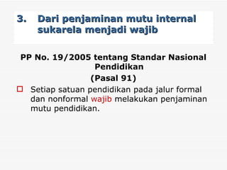 3. Dari penjaminan mutu internal sukarela menjadi wajib     PP No. 19/2005 tentang Standar Nasional Pendidikan  (Pasal 91) Setiap satuan pendidikan pada jalur formal dan nonformal  wajib  melakukan penjaminan mutu pendidikan. 
