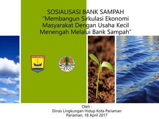 SOSIALISASI BANK SAMPAH
“Membangun Sirkulasi Ekonomi
Masyarakat Dengan Usaha Kecil
Menengah Melalui Bank Sampah”
Oleh :
Dinas Lingkungan Hidup Kota Pariaman
Pariaman, 18 April 2017
 