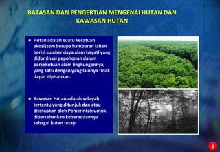 BATASAN DAN PENGERTIAN MENGENAI HUTAN DAN
              KAWASAN HUTAN

   Hutan adalah suatu kesatuan
    ekosistem berupa hamparan lahan
    berisi sumber daya alam hayati yang
    didominasi pepohonan dalam
    persekutuan alam lingkungannya,
    yang satu dengan yang lainnya tidak
    dapat dipisahkan.



   Kawasan Hutan adalah wilayah
    tertentu yang ditunjuk dan atau
    ditetapkan oleh Pemerintah untuk
    dipertahankan keberadaannya
    sebagai hutan tetap



                                            3
 