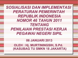 SOSIALISASI DAN IMPLEMENTASI
PERATURAN PEMERINTAH
REPUBLIK INDONESIA
NOMOR 46 TAHUN 2011
TENTANG
PENILAIAN PRESTASI KERJA
PEGAWAI NEGERI SIPIL
06 JANUARI 2013
OLEH : Hj. MURTININGSIH, S.Pd.
(KASUBAG TU SMKN 18 JAKARTA)

 