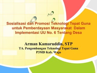 L/O/G/O
Arman Kamaruddin, STP
TA. Pengembangan Teknologi Tepat Guna
P3MD Kab. Wajo
Sosialisasi dan Promosi Teknologi Tepat Guna
untuk Pemberdayaan Masyarakat Dalam
Implementasi UU No. 6 Tentang Desa
 