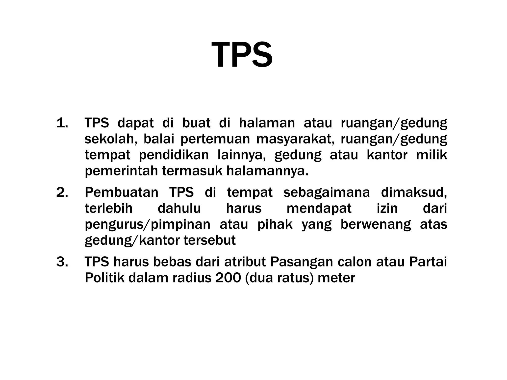 TPS
1. TPS dapat di buat di halaman atau ruangan/gedung
sekolah, balai pertemuan masyarakat, ruangan/gedung
tempat pendidikan lainnya, gedung atau kantor milik
pemerintah termasuk halamannya.
2. Pembuatan TPS di tempat sebagaimana dimaksud,
terlebih dahulu harus mendapat izin dari
pengurus/pimpinan atau pihak yang berwenang atas
gedung/kantor tersebut
3. TPS harus bebas dari atribut Pasangan calon atau Partai
Politik dalam radius 200 (dua ratus) meter
 