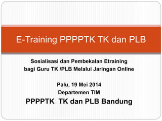 E-Training PPPPTK TK dan PLB 
Sosialisasi dan Pembekalan Etraining 
bagi Guru TK /PLB Melalui Jaringan Online 
Palu, 19 Mei 2014 
Departemen TIM 
PPPPTK TK dan PLB Bandung 
 