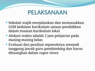 PELAKSANAAN
 Sekolah wajib menjalankan dan memasukkan
GSM kedalam kurikulum satuan pendidikan
dalam muatan kurikulum lokal
 Alokasi waktu adalah 2 jam pelajaran pada
masing-masing kelas
 Evaluasi dan penilian sepenuhnya menjadi
tanggung jawab guru pembimbing dan harus
dituangkan dalam rapor siswa
 