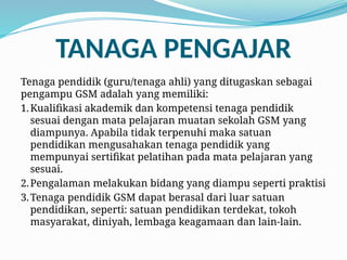 TANAGA PENGAJAR
Tenaga pendidik (guru/tenaga ahli) yang ditugaskan sebagai
pengampu GSM adalah yang memiliki:
1.Kualifikasi akademik dan kompetensi tenaga pendidik
sesuai dengan mata pelajaran muatan sekolah GSM yang
diampunya. Apabila tidak terpenuhi maka satuan
pendidikan mengusahakan tenaga pendidik yang
mempunyai sertifikat pelatihan pada mata pelajaran yang
sesuai.
2.Pengalaman melakukan bidang yang diampu seperti praktisi
3.Tenaga pendidik GSM dapat berasal dari luar satuan
pendidikan, seperti: satuan pendidikan terdekat, tokoh
masyarakat, diniyah, lembaga keagamaan dan lain-lain.
 