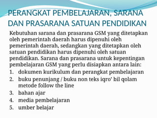 PERANGKAT PEMBELAJARAN, SARANA
DAN PRASARANA SATUAN PENDIDIKAN
Kebutuhan sarana dan prasarana GSM yang ditetapkan
oleh pemerintah daerah harus dipenuhi oleh
pemerintah daerah, sedangkan yang ditetapkan oleh
satuan pendidikan harus dipenuhi oleh satuan
pendidikan. Sarana dan prasarana untuk kepentingan
pembelajaran GSM yang perlu disiapkan antara lain:
1. dokumen kurikulum dan perangkat pembelajaran
2. buku penunjang / buku non teks iqro’ bil qolam
metode follow the line
3. bahan ajar
4. media pembelajaran
5. umber belajar
 