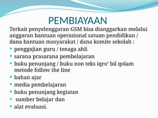 PEMBIAYAAN
Terkait penyelenggaran GSM bisa dianggarkan melalui
anggaran bantuan operasional satuan pendidikan /
dana bantuan masyarakat / dana komite sekolah :
 penggajian guru / tenaga ahli
 sarana prasarana pembelajaran
 buku penunjang / buku non teks iqro’ bil qolam
metode follow the line
 bahan ajar
 media pembelajaran
 buku penunjang kegiatan
 sumber belajar dan
 alat evaluasi.
 