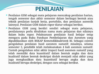 PENILAIAN
 Penilaian GSM sebagai mata pelajaran mencakup penilaian harian,
tengah semester dan akhir semester dalam berbagai bentuk atau
teknik penilaian (unjuk kerja, portofolio, dan penilaian autentik
lainnya). Penilaian GSM dalam rapor diatur sebagai berikut.
 Penilaian GSM yang berdiri sendiri sebagai mata pelajaran,
penilaiannya perlu dituliskan nama mata pelajaran dan nilainya
dalam buku rapor. Pelaksanaan penilaian hasil belajar tetap
mengacu pada Buku Panduan Pembelajaran dan Asesmen yang
dipublikasikan oleh BSKAP Kemendikbudristek RI. Sebagai contoh
pengolahan penilaian hasil asesmen sumatif: misalnya, selama
semester 2, pendidik telah melaksanakan 4 kali asesmen sumatif.
Contoh pengolahan nilai akhir (rapor) hasil asesmen sumatif yang
telah memiliki data kuantitatif dalam bentuk angka dan data
kualitatif dalam bentuk deskripsi diolah menjadi nilai akhir yang
juga menghasilkan data kuantitatif berupa angka dan data
kualitatif berupa deskripsi, dengan cara sebagai berikut.
 