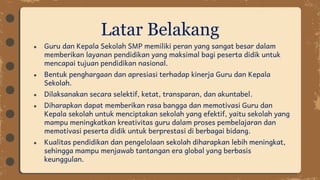 ● Guru dan Kepala Sekolah SMP memiliki peran yang sangat besar dalam
memberikan layanan pendidikan yang maksimal bagi peserta didik untuk
mencapai tujuan pendidikan nasional.
● Bentuk penghargaan dan apresiasi terhadap kinerja Guru dan Kepala
Sekolah.
● Dilaksanakan secara selektif, ketat, transparan, dan akuntabel.
● Diharapkan dapat memberikan rasa bangga dan memotivasi Guru dan
Kepala sekolah untuk menciptakan sekolah yang efektif, yaitu sekolah yang
mampu meningkatkan kreativitas guru dalam proses pembelajaran dan
memotivasi peserta didik untuk berprestasi di berbagai bidang.
● Kualitas pendidikan dan pengelolaan sekolah diharapkan lebih meningkat,
sehingga mampu menjawab tantangan era global yang berbasis
keunggulan.
Latar Belakang
 