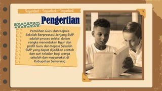 Pengertian
Pemilihan Guru dan Kepala
Sekolah Berprestasi Jenjang SMP
adalah proses seleksi dalam
rangka menentukan figur dan
profil Guru dan Kepala Sekolah
SMP yang dapat dijadikan contoh
dan suri teladan bagi warga
sekolah dan masyarakat di
Kabupaten Semarang
 