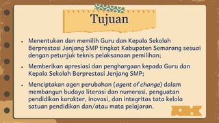 ● Menentukan dan memilih Guru dan Kepala Sekolah
Berprestasi Jenjang SMP tingkat Kabupaten Semarang sesuai
dengan petunjuk teknis pelaksanaan pemilihan;
● Memberikan apresiasi dan penghargaan kepada Guru dan
Kepala Sekolah Berprestasi Jenjang SMP;
● Menciptakan agen perubahan (agent of change) dalam
membangun budaya literasi dan numerasi, penguatan
pendidikan karakter, inovasi, dan integritas tata kelola
satuan pendidikan dan/atau mata pelajaran.
Tujuan
 