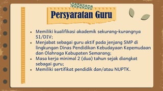 Persyaratan Guru
● Memiliki kualifikasi akademik sekurang-kurangnya
S1/DIV;
● Menjabat sebagai guru aktif pada jenjang SMP di
lingkungan Dinas Pendidikan Kebudayaan Kepemudaan
dan Olahraga Kabupaten Semarang;
● Masa kerja minimal 2 (dua) tahun sejak diangkat
sebagai guru;
● Memiliki sertifikat pendidik dan/atau NUPTK.
 