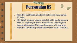 Persyaratan KS
● Memiliki kualifikasi akademik sekurang-kurangnya
S1/DIV;
● Menjabat sebagai kepala sekolah aktif pada jenjang
SMP di lingkungan Dinas Pendidikan Kebudayaan
Kepemudaan dan Olahraga Kabupaten Semarang;
● Memiliki sertifikat pendidik dan/atau NUPTK/NUKS.
 