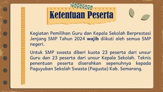 Ketentuan Peserta
Kegiatan Pemilihan Guru dan Kepala Sekolah Berprestasi
Jenjang SMP Tahun 2024 wajib diikuti oleh semua SMP
negeri.
Untuk SMP swasta diberi kuota 23 peserta dari unsur
Guru dan 23 peserta dari unsur Kepala Sekolah. Teknis
penentuan peserta diserahkan sepenuhnya kepada
Paguyuban Sekolah Swasta (Pagusta) Kab. Semarang.
 