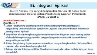 Halaman 10
B). Integrasi Aplikasi
Sistem Aplikasi TIK yang dibangun dan dikelola PD harus dapat
diintegrasikan melalui Sistem Penghubung Layanan Pemerintah.
(Pasal 12 ayat 1)
Memiliki Ketentuan :
(Pasal 12 ayat 2)
Sistem Penghubung Layanan pemerintah merupakan perangkat integrasi/
Penghubung untuk melakukan pertukaran Layanan SPBE dalam bentuk antarmuka
pemrograman Aplikasi.
Penyediaan Sistem Penghubung Layanan Pemerintah ditujukan untuk meningkatkan
efisiensi dalam pembangunan dan pengembangan Layanan SPBE dan melakukan
Integrasi Layanan SPBE.
Sistem Penghubung Layanan pemerintah dapat menghubungkan data, Sistem aplikasi,
Layanan, dan kanal-kanal perangkat IoT.
Adanya standar Interoperabilitas, Standar keamanan, dan akses melalui jaringan intra
pemerintah.
 