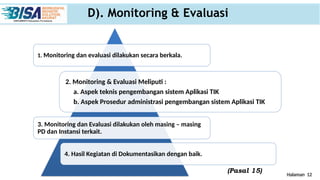 Halaman 12
D). Monitoring & Evaluasi
1. Monitoring dan evaluasi dilakukan secara berkala.
2. Monitoring & Evaluasi Meliputi :
a. Aspek teknis pengembangan sistem Aplikasi TIK
b. Aspek Prosedur administrasi pengembangan sistem Aplikasi TIK
3. Monitoring dan Evaluasi dilakukan oleh masing – masing
PD dan Instansi terkait.
4. Hasil Kegiatan di Dokumentasikan dengan baik.
(Pasal 15)
 