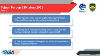 Halaman 6
Tujuan Perbup 150 tahun 2021
Pasal 3
1). Meningkatkan mutu layanan public melalui pemanfaatan
Tehknologi Informasi dan Komunikasi secara optimal
2). Meningkatkan Pemerintahan yang bersih, Transparan dan
mampu menjawab tuntutan perubahan secara efektif
3). Sebagai sarana perbaikan organisasi, Sistem manajemen dan
Proses kerja Pemerintahan
 