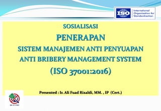 SOSIALISASI
PENERAPAN
SISTEM MANAJEMEN ANTI PENYUAPAN
ANTI BRIBERY MANAGEMENT SYSTEM
(ISO 37001:2016)
Presented : Ir. Ali Fuad Rizaldi, MM. , IP (Cert.)
 
