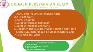 1.Kartu Peserta BPJS Ketenagakerjaan
2.KTP ahli waris
3.Kartu keluarga
4.Surat keterangan kematian
5.Surat keterangan ahli waris
6.Dokumen lain jika diperlukan : surat nikah/ akte
nikah, surat keterangan belum menikah (lajang)
7.Rekening ahli waris
Dokumen Beasiswa
1. Akte lahir anak
2. Surat keterangan aktif sekolah
3. Rapor terakhir
4. Rekening atas nama anak
DOKUMEN PERSYARATAN KLAIM
PP 82 TAHUN 2019 - PERMENAKER 5 TAHUN 2021
 