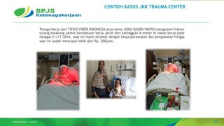 47
Grand Direction – July 24
Tenaga Kerja dari TIFICO FIBER INDONESIA atas nama JOKO SUGIRI YANTO mengalami fraktur
tulang belakang akibat kecelakaan kerja jatuh dari ketinggian 6 meter di lokasi kerja pada
tanggal 21/11/2016, saat ini masih dirawat dengan biaya perawatan dan pengobatan hingga
saat ini sudah mencapai lebih dari Rp. 500juta.
CONTOH KASUS JKK TRAUMA CENTER
 